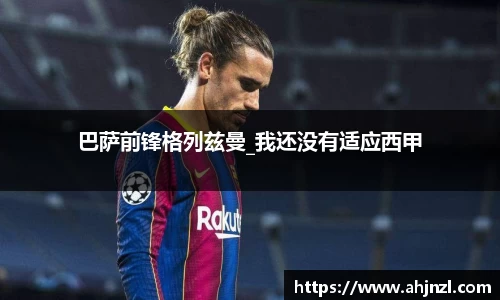 巴萨前锋格列兹曼_我还没有适应西甲