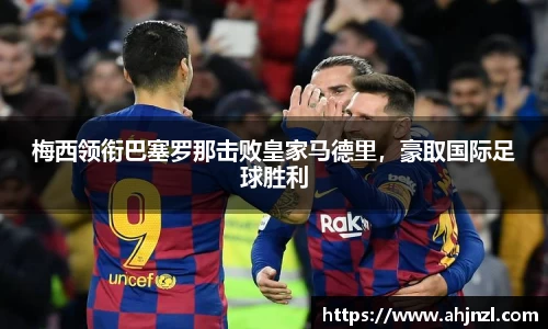 梅西领衔巴塞罗那击败皇家马德里，豪取国际足球胜利