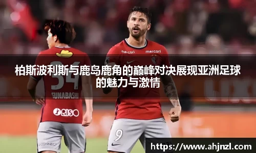 柏斯波利斯与鹿岛鹿角的巅峰对决展现亚洲足球的魅力与激情