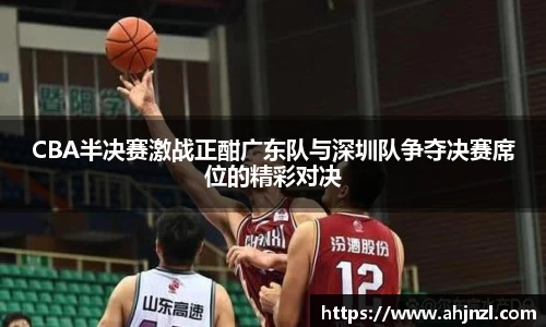 CBA半决赛激战正酣广东队与深圳队争夺决赛席位的精彩对决