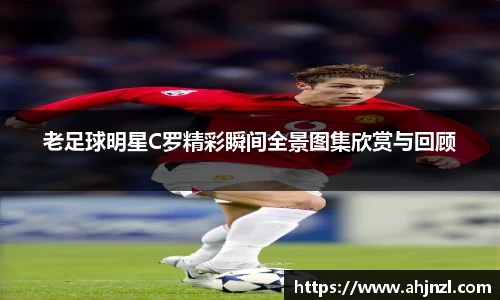 老足球明星C罗精彩瞬间全景图集欣赏与回顾