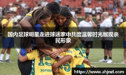 国内足球明星走进球迷家中共度温馨时光展现亲民形象